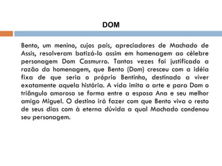 DOM Bento, um menino, cujos pais, apreciadores de Machado de Assis, resolveram batizá-lo assim em homenagem ao célebre personagem Dom Casmurro. Tantas vezes foi justificado a razão da homenagem, que Bento (Dom) cresceu com a idéia fixa de que seria o próprio Bentinho, destinado a viver exatamente aquela história. A vida imita a arte e para Dom o triângulo amoroso se forma entre a esposa Ana e seu melhor amigo Miguel. O destino irá fazer com que Bento viva o resto de seus dias com à eterna dúvida a qual Machado condenou seu personagem. 