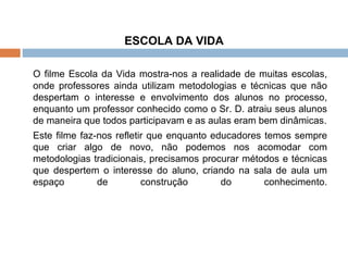 ESCOLA DA VIDA O filme Escola da Vida mostra-nos a realidade de muitas escolas, onde professores ainda utilizam metodologias e técnicas que não despertam o interesse e envolvimento dos alunos no processo, enquanto um professor conhecido como o Sr. D. atraiu seus alunos de maneira que todos participavam e as aulas eram bem dinâmicas. Este filme faz-nos refletir que enquanto educadores temos sempre que criar algo de novo, não podemos nos acomodar com metodologias tradicionais, precisamos procurar métodos e técnicas que despertem o interesse do aluno, criando na sala de aula um espaço de construção do conhecimento. 