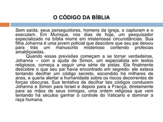 O CÓDIGO DA BÍBLIA Sem saída, seus perseguidores, homens da igreja, o capturam e o executam. Em Munique, nos dias de hoje, um pesquisador especializado na bíblia morre em misteriosas circunstâncias. Sua filha Johanna é uma jovem policial que descobre que seu pai deixou para trás um manuscrito misterioso contendo profecias amaldiçoadas. Quando essas previsões começam a se tornar verdadeiras, Johanna – com a ajuda de Simon, um especialista em textos religiosos, começa a seguir uma série de pistas. Ela finalmente descobre o que seu pai havia encontrado em segredo: ele estava tentando decifrar um código secreto, escondido há milhares de anos, e queria alertar a humanidade sobre os riscos decorrentes de forças obscuras. Sua tentativa de decifrar tais códigos conduzem Johanna e Simon para Israel e depois para a França, diretamente para as mãos de seus inimigos, uma ordem religiosa que vem tentando há séculos ganhar o controle do Vaticano e dominar a raça humana. 