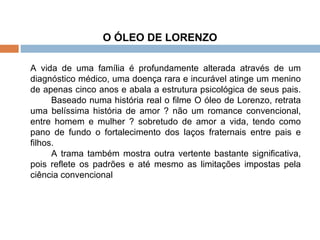 O ÓLEO DE LORENZO A vida de uma família é profundamente alterada através de um diagnóstico médico, uma doença rara e incurável atinge um menino de apenas cinco anos e abala a estrutura psicológica de seus pais. Baseado numa história real o filme O óleo de Lorenzo, retrata uma belíssima história de amor ? não um romance convencional, entre homem e mulher ? sobretudo de amor a vida, tendo como pano de fundo o fortalecimento dos laços fraternais entre pais e filhos. A trama também mostra outra vertente bastante significativa, pois reflete os padrões e até mesmo as limitações impostas pela ciência convencional 