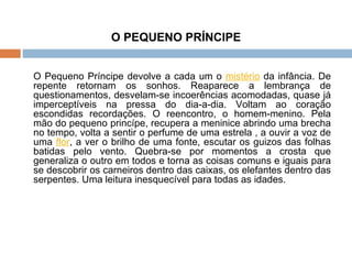 O PEQUENO PRÍNCIPE O Pequeno Príncipe devolve a cada um o  mistério  da infância. De repente retornam os sonhos. Reaparece a lembrança de questionamentos, desvelam-se incoerências acomodadas, quase já imperceptíveis na pressa do dia-a-dia. Voltam ao coração escondidas recordações. O reencontro, o homem-menino. Pela mão do pequeno princípe, recupera a meninice abrindo uma brecha no tempo, volta a sentir o perfume de uma estrela , a ouvir a voz de uma  flor , a ver o brilho de uma fonte, escutar os guizos das folhas batidas pelo vento. Quebra-se por momentos a crosta que generaliza o outro em todos e torna as coisas comuns e iguais para se descobrir os carneiros dentro das caixas, os elefantes dentro das serpentes. Uma leitura inesquecível para todas as idades.  