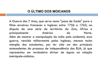 O ÚLTIMO DOS MOICANOS A Guerra dos 7 Anos, que serve como "pano de fundo" para o filme envolveu franceses e ingleses entre 1756 e 1763, na disputa de uma série de territórios da Ásia, África e principalmente América do Norte. Além de mostrar a manipulação do índio pelo ocidental, essa guerra, vencida militarmente pelos ingleses, merece muita atenção dos estudantes, por ter sido um dos principais antecedentes do processo de independência dos EUA, já que representou um verdadeiro divisor de águas na relação metrópole-colônias. 