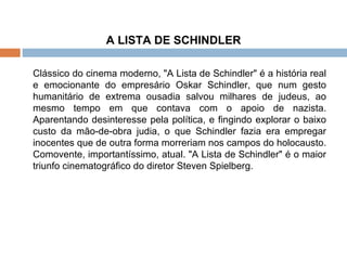 A LISTA DE SCHINDLER Clássico do cinema moderno, "A Lista de Schindler" é a história real e emocionante do empresário Oskar Schindler, que num gesto humanitário de extrema ousadia salvou milhares de judeus, ao mesmo tempo em que contava com o apoio de nazista. Aparentando desinteresse pela política, e fingindo explorar o baixo custo da mão-de-obra judia, o que Schindler fazia era empregar inocentes que de outra forma morreriam nos campos do holocausto. Comovente, importantíssimo, atual. "A Lista de Schindler" é o maior triunfo cinematográfico do diretor Steven Spielberg. 