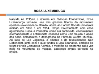 ROSA LUXEMBRUGO Nascida na Polônia e doutora em Ciências Econômicas, Rosa Luxemburgo torna-se uma das grandes líderes do movimento operário revolucionário alemão, adere ao Partido Social-Democrata alemão em 1898 e em 1914, rompe violentamente com essa agremiação. Rosa, a Vermelha, como era conhecida, visceralmente internacionalista e antibelicista condena como uma traição o apoio dos social-democratas à deflagração da Primeira Guerra Mundial. Ao lado de Léo Jogiches, o amante e do revolucionário Karl Liebknecht, junto com o qual fundou a Liga Spartakus, embrião do futuro Partido Comunista Alemão, a militante se embrenha cada vez mais no movimento de massas, passando longos períodos na prisão. 