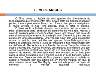 SEMPRE AMIGOS O filme conta a história de dois garotos tão diferentes e da linda amizade que nasceu entre eles. Kewin sofre de distrofia muscular, porém, é um super-dotado. Max, com 13 anos, tem pouca inteligência, é muito arredio e não tem amigos, mas é forte e grande.  O filme conta a história desses dois meninos que se unem em suas dificuldades para enfrentar os caminhos da vida real. Mostra o valor da amizade para vencer desafios. Kevin, um menino que sofre de uma síndrome degenerativa. Sua mãe (Sharon Stone) luta para que ele estude em uma escola normal, uma vez que Kevin tem uma inteligência acima da média, sua deficiência é apenas física. Debruçado num mundo de palavras, Kevin é louco por literatura e fica maravilhado com as histórias do Rei Arthur e sua Távola Redonda. Tamanho interesse acaba atraindo seu vizinho Maxwell, um moleque grandalhão que tem sérios problemas intelectuais depois de ver sua mãe morrer de tanto apanhar do marido. Maxwell leva Kevin nos ombros de um lado para outro, a todos os lugares que o menino queira ir. Eles brincam, jogam, se divertem. Dessa convivência Max passa a aprender a matéria na escola e mergulha com seu amigo em um mundo mágico, em que os dois meninos se tornam The Mighty, uma entidade poderosa capaz de enfrentar e vencer qualquer obstáculo 