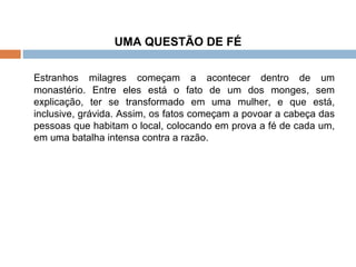 UMA QUESTÃO DE FÉ Estranhos milagres começam a acontecer dentro de um monastério. Entre eles está o fato de um dos monges, sem explicação, ter se transformado em uma mulher, e que está, inclusive, grávida. Assim, os fatos começam a povoar a cabeça das pessoas que habitam o local, colocando em prova a fé de cada um, em uma batalha intensa contra a razão. 