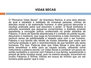VIDAS SECAS O "Romance Vidas Secas", de Graciliano Ramos, é uma obra através da qual é retratada a realidade de inúmeras pessoas, vítimas do descaso social e da exploração humana. A obra procura denunciar a injustiça praticada pelos que assumem o poder. O fiscal simboliza a extorção acometida aos pequenos comerciantes; o Soldado amarelo representa a corrupção policia, evidenciada na prisão arbitrária de Fabiano; O dono da fazenda abandonada é o símbolo do patrão injusto, desumano e medíocre, que suga os funcionários a todo momento, sem nenhum senso de solidariedade e respeito para com o ser humano. Fabiano e sua família são retrato de muitos retirantes que vivem sem nenhuma proteção e sem o reconhecimento de que também são seres humanos. Por isso. Pode-se dizer que Vidas Secas é uma obra que tenta sensibilizar o leitor para as causas sociais, utilizando como instrumento a palavra escrita. Ler Vidas Secas é conhecer um pouco do sertão nordestino e conviver com Fabiano e sua família, questionando o porquê de tanta injustiça social, pois na mesma situação, encontram-se muitos Fabianos e Sinhas Vitórias em busca do mínimo que um ser humano pode querer: que é viver. 