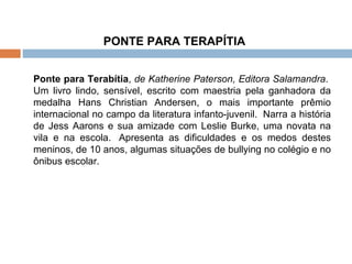 PONTE PARA TERAPÍTIA  Ponte para Terabítia ,  de Katherine Paterson, Editora Salamandra .  Um livro lindo, sensível, escrito com maestria pela ganhadora da medalha Hans Christian Andersen, o mais importante prêmio internacional no campo da literatura infanto-juvenil.  Narra a história de Jess Aarons e sua amizade com Leslie Burke, uma novata na vila e na escola.  Apresenta as dificuldades e os medos destes meninos, de 10 anos, algumas situações de bullying no colégio e no ônibus escolar. 