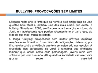 BULLYING: PROVOCAÇÕES SEM LIMITES Lançado neste ano, o filme que dá nome a este artigo trata de uma questão bem atual e também uma das mais cruéis que existe: o bullying. Situada em 2008, em Barcelona, a trama gira em torno de Jordi, um adolescente que perdeu recentemente o pai e que, ao lado de sua mãe, muda de cidade.  O longa “Bullying: provocações sem limites” provoca inúmeras reações e sentimentos. É um misto de indignação, tristeza e, por fim, revolta contra a violência que tem se instaurado nas escolas. A crueldade dos agressores de Jordi é tamanha que entristece lembrar que, assim como esse personagem, jovens reais vêm sofrendo por todo o mundo.   Até quando a sociedade vai fazer vista grossa sobre o assunto?   