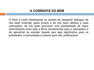 A CORRENTE DO BEM O filme é muito interessante no sentido de despertar diálogos, de nos fazer entender pelos jovens e de nos fazer atentos a suas colocações, de nos fazer promover uma possibilidade de maior entendimento entre pais e filhos (fundamental para a educação!) e de aproximar as escolas daquilo que seja significativo para os estudantes, a comunidade e mesmo para nós, professores! 