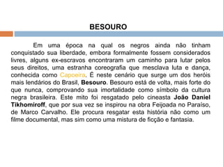 Em uma época na qual os negros ainda não tinham conquistado sua liberdade, embora formalmente fossem considerados livres, alguns ex-escravos encontraram um caminho para lutar pelos seus direitos, uma estranha coreografia que mesclava luta e dança, conhecida como  Capoeira . É neste cenário que surge um dos heróis mais lendários do Brasil,  Besouro . Besouro está de volta, mais forte do que nunca, comprovando sua imortalidade como símbolo da cultura negra brasileira. Este mito foi resgatado pelo cineasta  João Daniel Tikhomiroff , que por sua vez se inspirou na obra Feijoada no Paraíso, de Marco Carvalho. Ele procura resgatar esta história não como um filme documental, mas sim como uma mistura de ficção e fantasia. BESOURO  