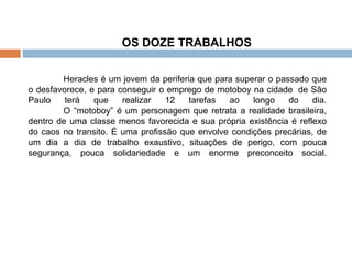 OS DOZE TRABALHOS  Heracles é um jovem da periferia que para superar o passado que o desfavorece, e para conseguir o emprego de motoboy na cidade  de São Paulo terá que realizar 12 tarefas ao longo do dia.   O “motoboy” é um personagem que retrata a realidade brasileira, dentro de uma classe menos favorecida e sua própria existência é reflexo do caos no transito. É uma profissão que envolve condições precárias, de um dia a dia de trabalho exaustivo, situações de perigo, com pouca segurança, pouca solidariedade e um enorme preconceito social. 