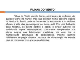 FILHAS DO VENTO  Filhas do Vento aborda temas pertinentes às mulheres de qualquer parte do mundo, mas que ocorrem numa pequena cidade do interior do Brasil, onde os fantasmas da escravidão e do racismo afetam a vida das personagens de forma sutil. Em uma brilhante peça ficcional, de cunho político e social, o diretor substitui os tradicionais papéis estereotipados, comumente interpretados por atores negros nas telenovelas brasileiras, por uma rica e multifacetada construção de personagens, mesmo quando habilmente emprega diversos recursos da dramaturgia da novela para se comunicar com grandes audiências. 