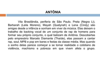 ANTÔNIA  Vila Brasilândia, periferia de São Paulo. Preta (Negra Li), Barbarah (Leila Moreno), Mayah (Quelynah) e Lena (Cindy) são amigas desde a infância e sonham em viver da música. Elas deixam o trabalho de backing vocal de um conjunto de rap de homens para formar seu próprio conjunto, o qual batizam de Antônia. Descobertas pelo empresário Marcelo Diamante (Thaíde), elas passam a cantar rap, soul, MPB e pop em bares e festas da classe média. Mas quando o sonho delas parece começar a se tornar realidade o cotidiano de violência, machismo e pobreza em que vivem afeta o grupo. 