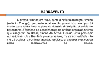 BARRAVENTO  O drama, filmado em 1962, conta a história do negro Firmino (Antônio Pitanga), que volta à aldeia de pescadores em que foi criado, para tentar livrar o povo do domínio da religião. A aldeia de pescadores é formada de descendentes de antigos escravos negros que chegaram ao Brasil, vindos da África. Firmino tenta persuadir novas ideias sobre liberdade para os nativos, mas a comunidade não lhe dá ouvidos e continua fatalista, religiosa, analfabeta e explorada pelos comerciantes da cidade. 