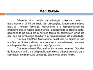 MACUNAÍMA  Diferente dos heróis da mitologia clássica, onde o nascimento é difícil ou cheio de presságios, Macunaíma nasce fácil, já  homem formado. Macunaíma é a representação do brasileiro que já nasce sem infância, abandonado a própria sorte, aprendendo no dia-a-dia a heróica tarefa de sobreviver, órfão de pai, que na simbologia familiar é a representação de autoridade.  Em sua trajetória Macunaíma destituído de limites e das noções de direito e dever para com seus semelhantes, cria uma noção particular e egocêntrica da própria vida.  Como todo herói Macunaíma tinha seus poderes. O poder de Macunaíma é o da adaptabilidade, ele se adapta ao meio para sobreviver e sanar suas vontades, sejam elas quais forem. 