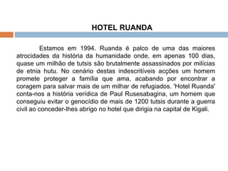 HOTEL RUANDA Estamos em 1994. Ruanda é palco de uma das maiores atrocidades da história da humanidade onde, em apenas 100 dias, quase um milhão de tutsis são brutalmente assassinados por milícias de etnia hutu. No cenário destas indescritíveis acções um homem promete proteger a família que ama, acabando por encontrar a coragem para salvar mais de um milhar de refugiados. 'Hotel Ruanda' conta-nos a história verídica de Paul Rusesabagina, um homem que conseguiu evitar o genocídio de mais de 1200 tutsis durante a guerra civil ao conceder-lhes abrigo no hotel que dirigia na capital de Kigali. 