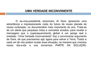 UMA VERDADE INCONVINIENTE O ex-vice-presidente americano Al Gore apresenta uma advertência e impressionante visão do futuro de nosso planeta de nossa civilização, no documentário mais importante do ano. Trata-se de um alerta que perpassa mitos e conceitos errados, para revelar a mensagem que o superaquecimento global é um perigo real e imediato. "Uma Verdade Inconveniente" traz o convincente argumento de Gore, de que precisamos agir agora para salvar a Terra. Todos e cada um de nós podem mudar essa situação, na maneira que vivemos nosso dia-a-dia e nos tornarmos PARTE DA SOLUÇÃO . 