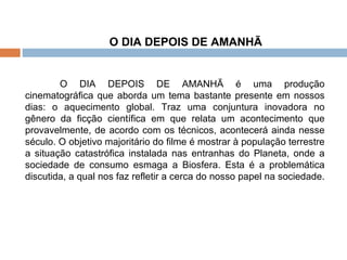 O DIA DEPOIS DE AMANHÃ O DIA DEPOIS DE AMANHÃ é uma produção cinematográfica que aborda um tema bastante presente em nossos dias: o aquecimento global. Traz uma conjuntura inovadora no gênero da ficção científica em que relata um acontecimento que provavelmente, de acordo com os técnicos, acontecerá ainda nesse século. O objetivo majoritário do filme é mostrar à população terrestre a situação catastrófica instalada nas entranhas do Planeta, onde a sociedade de consumo esmaga a Biosfera. Esta é a problemática discutida, a qual nos faz refletir a cerca do nosso papel na sociedade.  