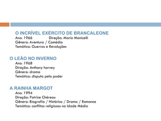 O INCRÍVEL EXÉRCITO DE BRANCALEONE Ano: 1966  Direção: Mario Monicelli Gênero: Aventura / Comédia Temática: Guerras e Revoluções O LEÃO NO INVERNO Ano: 1968 Direção: Anthony harvey Gênero: drama Temática: disputa pelo poder A RAINHA MARGOT Ano: 1994 Direção: Patrice Chéreau Gênero: Biografia / Histórico / Drama / Romance Temática: conflitos religiosos na Idade Média 