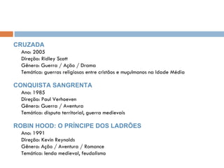 CRUZADA Ano: 2005 Direção: Ridley Scott Gênero: Guerra / Ação / Drama Temática: guerras religiosas entre cristãos e muçulmanos na Idade Média CONQUISTA SANGRENTA Ano: 1985 Direção: Paul Verhoeven Gênero: Guerra / Aventura Temática: disputa territorial, guerra medievais ROBIN HOOD: O PRÍNCIPE DOS LADRÕES Ano: 1991 Direção: Kevin Reynolds Gênero: Ação / Aventura / Romance Temática: lenda medieval, feudalismo 