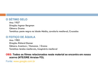 O SÉTIMO SELO Ano: 1957 Direção: Ingmar Bergman Gênero: Drama Temática: peste negra na Idade Média, cavalaria medieval, Cruzadas O FEITIÇO DE ÁQUILA Ano: 1985 Direção: Richard Donner Gênero: Aventura / Romance / Drama Temática: lendas medievais, imaginário medieval OBS:  Todos os filmes relacionados neste material se encontra em nosso acervo (NTE/DRE Arraias-TO). Fonte:  www.google.com.br   