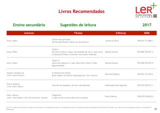 Livros Recomendados
Ensino secundário Sugestões de leitura 2017
Autores Títulos Editoras ISBN
Eiras, Pedro
Cartas reencontradas
de Fenando Pessoa a Mário de Sá-Carneiro
Assírio & Alvim 978-972-37-1888-1
Eiras, Pedro
Teatro I
Um forte cheiro a maça; Um punhado de terra; Uma carta
a Cassandra;Todos os direitos reservados; Eldorado
Edições Húmus 978-989-755-071-3
Eiras, Pedro
Teatro II
Antes dos Lagartos; A casa; Bela Dona; Pedro e Inês;
Hypomnemata
Edições Húmus 978-989-755-072-0
Empoli, Giuliano da
(Trad. Jessica Falconi)
O expresso de Cantão
Duas viagens ao Oriente separadas por cinco séculos
Bertrand Editora 978-972-25-1934-2
Énard, Mathias
(Trad. Pedro Tamen)
Fala-lhes de batalhas, de reis e de elefantes Publicações Dom Quixote 978-972-205174-3
Fahy, Warren
(Ilustr. Daren Bader) (Trad. Fernando Dias Antunes)
Fragmento
A vida na terra nunca mais será a mesma
Porto Editora 978-972-0-04529-4
Em 2017, deixa de ser aceite em qualquer nível educativo ou modalidade de leitura, a substituição de obras constantes das listas divulgadas no sítio Web do PNL2027 por outras da mesma coleção, autor(es), ilustrador(es) e
tradutor(es). 35
 