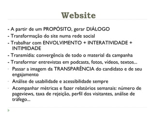 Website - A partir de um PROPÓSITO, gerar DIÁLOGO - Transformação do site numa rede social - Trabalhar com ENVOLVIMENTO + INTERATIVIDADE + INTIMIDADE - Transmídia: convergência de todo o material da campanha - Transformar entrevistas em podcasts, fotos, vídeos, textos...  Passar a imagem da TRANSPARÊNCIA do candidato e de seu engajamento Análise de usabilidade e acessibilidade sempre Acompanhar métricas e fazer relatórios semanais: número de pageviews, taxa de rejeição, perfil dos visitantes, análise de tráfego... 