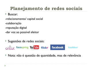 Planejamento de redes sociais Buscar: -relacionamento/ capital social -colaboração -reputação digital -dar voz ao possível eleitor Sugestões de redes sociais:  Nota: não é questão de quantidade, mas de relevância 