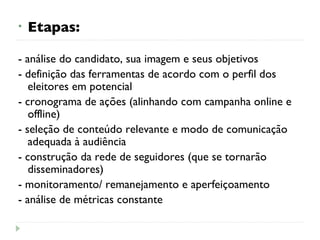 Etapas: - análise do candidato, sua imagem e seus objetivos - definição das ferramentas de acordo com o perfil dos eleitores em potencial - cronograma de ações (alinhando com campanha online e offline) - seleção de conteúdo relevante e modo de comunicação adequada à audiência - construção da rede de seguidores (que se tornarão disseminadores) - monitoramento/ remanejamento e aperfeiçoamento - análise de métricas constante 