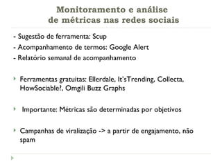 Monitoramento e análise  de métricas nas redes sociais -  Sugestão de ferramenta: Scup - Acompanhamento de termos: Google Alert - Relatório semanal de acompanhamento Ferramentas gratuitas:  Ellerdale, It’sTrending, Collecta, HowSociable?, Omgili Buzz Graphs Importante: Métricas são determinadas por objetivos Campanhas de viralização -> a partir de engajamento, não spam 