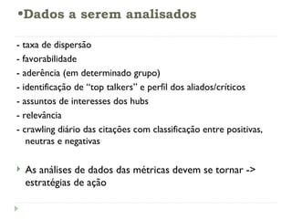 Dados a serem analisados - taxa de dispersão - favorabilidade - aderência (em determinado grupo) - identificação de “top talkers” e perfil dos aliados/críticos - assuntos de interesses dos hubs - relevância - crawling diário das citações com classificação entre positivas, neutras e negativas As análises de dados das métricas devem se tornar -> estratégias de ação 