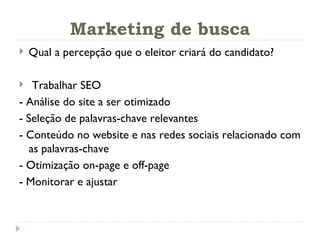 Marketing de busca Qual a percepção que o eleitor criará do candidato? Trabalhar SEO - Análise do site a ser otimizado - Seleção de palavras-chave relevantes - Conteúdo no website e nas redes sociais relacionado com as palavras-chave - Otimização on-page e off-page - Monitorar e ajustar 