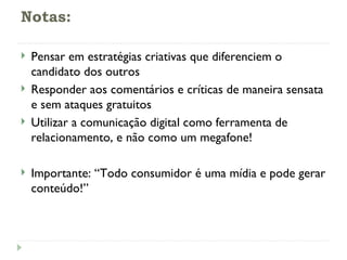 Notas: Pensar em estratégias criativas que diferenciem o candidato dos outros Responder aos comentários e críticas de maneira sensata e sem ataques gratuitos Utilizar a comunicação digital como ferramenta de relacionamento, e não como um megafone! Importante: “Todo consumidor é uma mídia e pode gerar conteúdo!” 