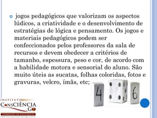     jogos pedagógicos que valorizam os aspectos
    lúdicos, a criatividade e o desenvolvimento de
    estratégias de lógica e pensamento. Os jogos e
    materiais pedagógicos podem ser
    confeccionados pelos professores da sala de
    recursos e devem obedecer a critérios de
    tamanho, espessura, peso e cor, de acordo com
    a habilidade motora e sensorial do aluno. São
    muito úteis as sucatas, folhas coloridas, fotos e
    gravuras, velcro, ímãs, etc;
 