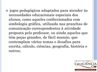     jogos pedagógicos adaptados para atender às
    necessidades educacionais especiais dos
    alunos, como aqueles confeccionados com
    simbologia gráfica, utilizada nas pranchas de
    comunicação correspondentes à atividade
    proposta pelo professor, ou ainda aqueles que
    têm peças grandes, de fácil manejo, que
    contemplam vários temas e desafios para
    escrita, cálculo, ciências, geografia, história e
    outros;
 