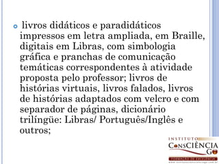     livros didáticos e paradidáticos
    impressos em letra ampliada, em Braille,
    digitais em Libras, com simbologia
    gráfica e pranchas de comunicação
    temáticas correspondentes à atividade
    proposta pelo professor; livros de
    histórias virtuais, livros falados, livros
    de histórias adaptados com velcro e com
    separador de páginas, dicionário
    trilíngüe: Libras/ Português/Inglês e
    outros;
 