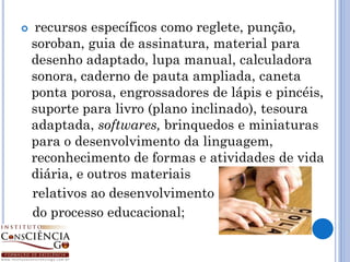     recursos específicos como reglete, punção,
    soroban, guia de assinatura, material para
    desenho adaptado, lupa manual, calculadora
    sonora, caderno de pauta ampliada, caneta
    ponta porosa, engrossadores de lápis e pincéis,
    suporte para livro (plano inclinado), tesoura
    adaptada, softwares, brinquedos e miniaturas
    para o desenvolvimento da linguagem,
    reconhecimento de formas e atividades de vida
    diária, e outros materiais
    relativos ao desenvolvimento
    do processo educacional;
 