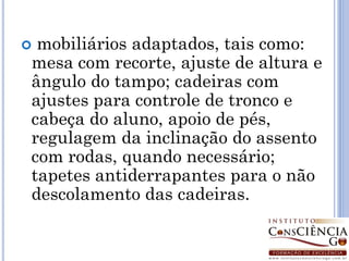 mobiliários adaptados, tais como:
mesa com recorte, ajuste de altura e
ângulo do tampo; cadeiras com
ajustes para controle de tronco e
cabeça do aluno, apoio de pés,
regulagem da inclinação do assento
com rodas, quando necessário;
tapetes antiderrapantes para o não
descolamento das cadeiras.
 