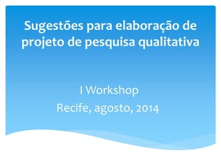 Sugestões para elaboração de
projeto de pesquisa qualitativa
I Workshop
Recife, agosto, 2014
 