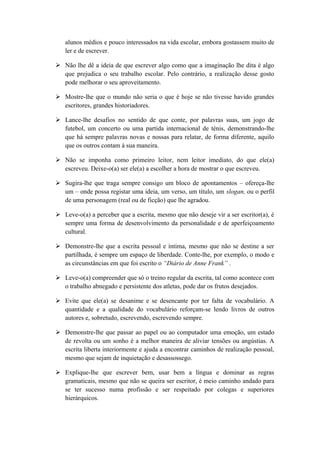 alunos médios e pouco interessados na vida escolar, embora gostassem muito de
ler e de escrever.
 Não lhe dê a ideia de que escrever algo como que a imaginação lhe dita é algo
que prejudica o seu trabalho escolar. Pelo contrário, a realização desse gosto
pode melhorar o seu aproveitamento.
 Mostre-lhe que o mundo não seria o que é hoje se não tivesse havido grandes
escritores, grandes historiadores.
 Lance-lhe desafios no sentido de que conte, por palavras suas, um jogo de
futebol, um concerto ou uma partida internacional de ténis, demonstrando-lhe
que há sempre palavras novas e nossas para relatar, de forma diferente, aquilo
que os outros contam à sua maneira.
 Não se imponha como primeiro leitor, nem leitor imediato, do que ele(a)
escreveu. Deixe-o(a) ser ele(a) a escolher a hora de mostrar o que escreveu.
 Sugira-lhe que traga sempre consigo um bloco de apontamentos – ofereça-lhe
um – onde possa registar uma ideia, um verso, um título, um slogan, ou o perfil
de uma personagem (real ou de ficção) que lhe agradou.
 Leve-o(a) a perceber que a escrita, mesmo que não deseje vir a ser escritor(a), é
sempre uma forma de desenvolvimento da personalidade e de aperfeiçoamento
cultural.
 Demonstre-lhe que a escrita pessoal e íntima, mesmo que não se destine a ser
partilhada, é sempre um espaço de liberdade. Conte-lhe, por exemplo, o modo e
as circunstâncias em que foi escrito o “Diário de Anne Frank” .
 Leve-o(a) compreender que só o treino regular da escrita, tal como acontece com
o trabalho abnegado e persistente dos atletas, pode dar os frutos desejados.
 Evite que ele(a) se desanime e se desencante por ter falta de vocabulário. A
quantidade e a qualidade do vocabulário reforçam-se lendo livros de outros
autores e, sobretudo, escrevendo, escrevendo sempre.
 Demonstre-lhe que passar ao papel ou ao computador uma emoção, um estado
de revolta ou um sonho é a melhor maneira de aliviar tensões ou angústias. A
escrita liberta interiormente e ajuda a encontrar caminhos de realização pessoal,
mesmo que sejam de inquietação e desassossego.
 Explique-lhe que escrever bem, usar bem a língua e dominar as regras
gramaticais, mesmo que não se queira ser escritor, é meio caminho andado para
se ter sucesso numa profissão e ser respeitado por colegas e superiores
hierárquicos.
 