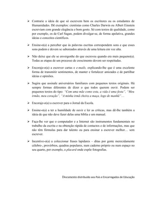  Contrarie a ideia de que só escrevem bem os escritores ou os estudantes de
Humanidades. Dê exemplos: cientistas como Charles Darwin ou Albert Einstein
escreviam com grande elegância e bom gosto. Só com textos de qualidade, como
por exemplo, os de Carl Sagan, podem divulgar-se, de forma apelativa, grandes
ideias e conceitos científicos.
 Ensine-o(a) a perceber que às palavras escritas correspondem sons e que esses
sons podem e devem se saboreados através de uma leitura em voz alta.
 Não deixe que ele se envergonhe do que escreveu quando era mais pequeno(a).
Todas as etapas de um processo de crescimento devem ser respeitadas.
 Encoraje-o(a) a escrever cartas e e-mails, explicando-lhe que é uma excelente
forma de transmitir sentimentos, de manter e fortalecer amizades e de partilhar
ideias e opiniões.
 Sugira que assinale aniversários familiares com pequenos textos originais. Há
sempre formas diferentes de dizer o que todos querem ouvir. Podem ser
pequenos textos do tipo: “Com uma mãe como esta, a vida é uma festa”, “Meu
irmão, meu coração”, “A minha irmã cheira a maça, logo de manhã”…
 Encoraje-o(a) a escrever para o Jornal da Escola.
 Ensine-o(a) a ter a humildade de ouvir e ler as críticas, mas dê-lhe também a
ideia de que não deve fazer delas uma bíblia e um manual.
 Faça-lhe ver que o computador e a Internet são instrumentos fundamentais no
trabalho da escrita e na obtenção rápida de contactos e de informações, mas que
não têm fórmulas para dar talento ou para ensinar a escrever melhor… sem
escrever.
 Incentive-o(a) a coleccionar frases lapidares – ditas por gente merecidamente
célebre-, provérbios, quadras populares, num caderno próprio ou num espaço no
seu quarto, por exemplo, o placard onde expõe fotografias.
Documento distribuído aos Pais e Encarregados de Educação
 