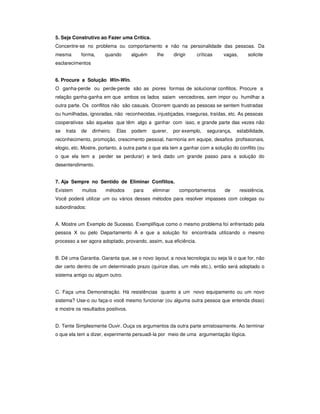 5. Seja Construtivo ao Fazer uma Crítica.
Concentre-se no problema ou comportamento e não na personalidade das pessoas. Da
mesma        forma,     quando       alguém     lhe      dirigir   críticas   vagas,       solicite
esclarecimentos


6. Procure a Solução Win-Win.
O ganha-perde ou perde-perde são as piores formas de solucionar conflitos. Procure a
relação ganha-ganha em que ambos os lados saiam vencedores, sem impor ou humilhar a
outra parte. Os conflitos não são casuais. Ocorrem quando as pessoas se sentem frustradas
ou humilhadas, ignoradas, não reconhecidas, injustiçadas, inseguras, traídas, etc. As pessoas
cooperativas são aquelas que têm algo a ganhar com isso, e grande parte das vezes não
se   trata   de   dinheiro.   Elas   podem    querer,    por exemplo,   segurança,   estabilidade,
reconhecimento, promoção, crescimento pessoal, harmonia em equipe, desafios profissionais,
elogio, etc. Mostre, portanto, à outra parte o que ela tem a ganhar com a solução do conflito (ou
o que ela tem a perder se perdurar) e terá dado um grande passo para a solução do
desentendimento.


7. Aja Sempre no Sentido de Eliminar Conflitos.
Existem      muitos     métodos      para     eliminar      comportamentos     de      resistência.
Você poderá utilizar um ou vários desses métodos para resolver impasses com colegas ou
subordinados:


A. Mostre um Exemplo de Sucesso. Exemplifique como o mesmo problema foi enfrentado pela
pessoa X ou pelo Departamento A e que a solução foi encontrada utilizando o mesmo
processo a ser agora adoptado, provando, assim, sua eficiência.


B. Dê uma Garantia. Garanta que, se o novo layout, a nova tecnologia ou seja lá o que for, não
der certo dentro de um determinado prazo (quinze dias, um mês etc.), então será adoptado o
sistema antigo ou algum outro.


C. Faça uma Demonstração. Há resistências quanto a um novo equipamento ou um novo
sistema? Use-o ou faça-o você mesmo funcionar (ou alguma outra pessoa que entenda disso)
e mostre os resultados positivos.


D. Tente Simplesmente Ouvir. Ouça os argumentos da outra parte amistosamente. Ao terminar
o que ela tem a dizer, experimente persuadi-la por meio de uma argumentação lógica.
 