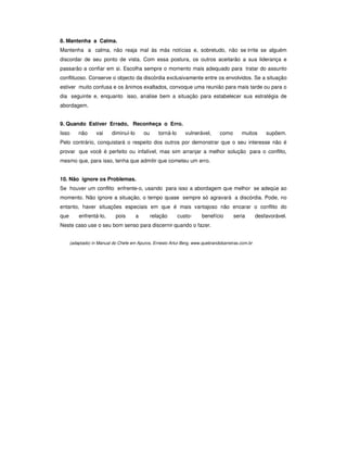 8. Mantenha a Calma.
Mantenha a calma, não reaja mal às más notícias e, sobretudo, não se irrite se alguém
discordar de seu ponto de vista. Com essa postura, os outros aceitarão a sua liderança e
passarão a confiar em si. Escolha sempre o momento mais adequado para tratar do assunto
conflituoso. Conserve o objecto da discórdia exclusivamente entre os envolvidos. Se a situação
estiver muito confusa e os ânimos exaltados, convoque uma reunião para mais tarde ou para o
dia seguinte e, enquanto isso, analise bem a situação para estabelecer sua estratégia de
abordagem.


9. Quando Estiver Errado, Reconheça o Erro.
Isso      não      vai    diminuí-lo       ou      torná-lo      vulnerável,    como      muitos       supõem.
Pelo contrário, conquistará o respeito dos outros por demonstrar que o seu interesse não é
provar que você é perfeito ou infalível, mas sim arranjar a melhor solução para o conflito,
mesmo que, para isso, tenha que admitir que cometeu um erro.


10. Não ignore os Problemas.
Se houver um conflito enfrente-o, usando para isso a abordagem que melhor se adeqúe ao
momento. Não ignore a situação, o tempo quase sempre só agravará a discórdia. Pode, no
entanto, haver situações especiais em que é mais vantajoso não encarar o conflito do
que       enfrentá-lo,      pois       a        relação       custo-    benefício      seria       desfavorável.
Neste caso use o seu bom senso para discernir quando o fazer.


      (adaptado) in Manual do Chefe em Apuros, Ernesto Artur Berg, www.quebrandobarreiras.com.br
 
