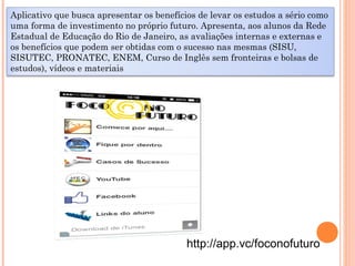 http://app.vc/foconofuturo
Aplicativo que busca apresentar os benefícios de levar os estudos a sério como
uma forma de investimento no próprio futuro. Apresenta, aos alunos da Rede
Estadual de Educação do Rio de Janeiro, as avaliações internas e externas e
os benefícios que podem ser obtidas com o sucesso nas mesmas (SISU,
SISUTEC, PRONATEC, ENEM, Curso de Inglês sem fronteiras e bolsas de
estudos), vídeos e materiais
 