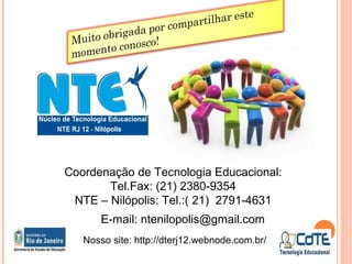 Coordenação de Tecnologia Educacional:
Tel.Fax: (21) 2380-9354
NTE – Nilópolis: Tel.:( 21) 2791-4631
E-mail: ntenilopolis@gmail.com
Nosso site: http://dterj12.webnode.com.br/
 