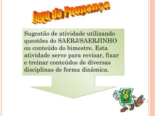 Sugestão de atividade utilizando
questões do SAERJ/SAERJINHO
ou conteúdo do bimestre. Esta
atividade serve para revisar, fixar
e treinar conteúdos de diversas
disciplinas de forma dinâmica.
Sugestão de atividade utilizando
questões do SAERJ/SAERJINHO
ou conteúdo do bimestre. Esta
atividade serve para revisar, fixar
e treinar conteúdos de diversas
disciplinas de forma dinâmica.
 