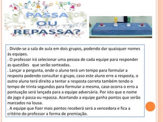 . Divide-se a sala de aula em dois grupos, podendo dar quaisquer nomes
às equipes.
. O professor irá selecionar uma pessoa de cada equipe para responder
as questões que serão sorteadas.
. Lançar a pergunta, onde o aluno terá um tempo para formular a
resposta podendo consultar o grupo, caso este aluno erre a resposta, o
outro aluno terá direito a tentar a resposta correta também tendo o
tempo de trinta segundos para formular a mesma, caso ocorra o erro a
pontuação será lançada para a equipe adversária. Por isto que o nome
do jogo é passa ou repassa. Acertando a equipe ganha pontos que serão
marcados na lousa.
. A equipe que fizer mais pontos receberá será a vencedora e fica a
critério do professor a forma de premiação.
 