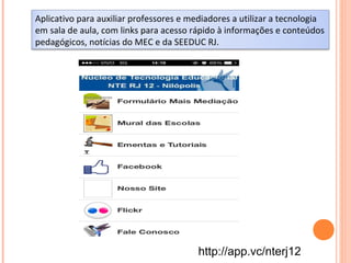 Aplicativo para auxiliar professores e mediadores a utilizar a tecnologia
em sala de aula, com links para acesso rápido à informações e conteúdos
pedagógicos, notícias do MEC e da SEEDUC RJ.
http://app.vc/nterj12
 