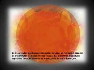 En tres minutos puedes repetirte cientos de veces un mensaje. Y espacios
de tres minutos los tienes muchas veces al día: al caminar, al conducir,
esperando cenar, en una sala de espera, antes de irte a dormir, etc.
 